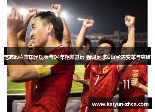 范志毅直言国足现状与94年相差甚远 强调足球发展亟需变革与突破