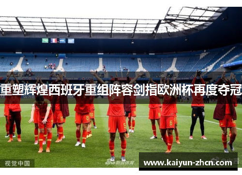 重塑辉煌西班牙重组阵容剑指欧洲杯再度夺冠