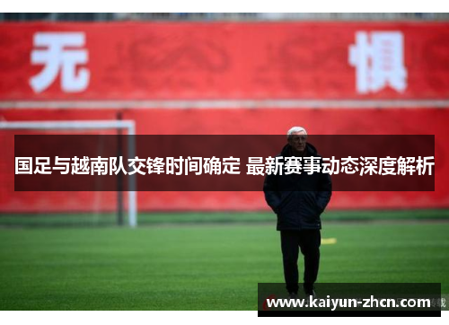 国足与越南队交锋时间确定 最新赛事动态深度解析