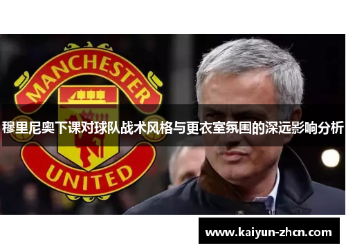 穆里尼奥下课对球队战术风格与更衣室氛围的深远影响分析